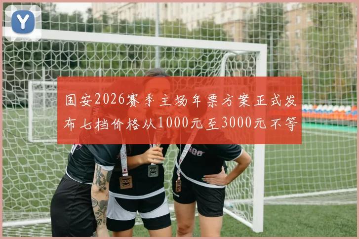 国安2026赛季主场年票方案正式发布七档价格从1000元至3000元不等