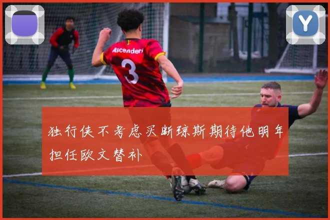 独行侠不考虑买断琼斯期待他明年担任欧文替补