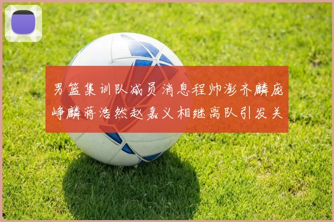 男篮集训队减员消息程帅澎齐麟庞峥麟蒋浩然赵嘉义相继离队引发关注
