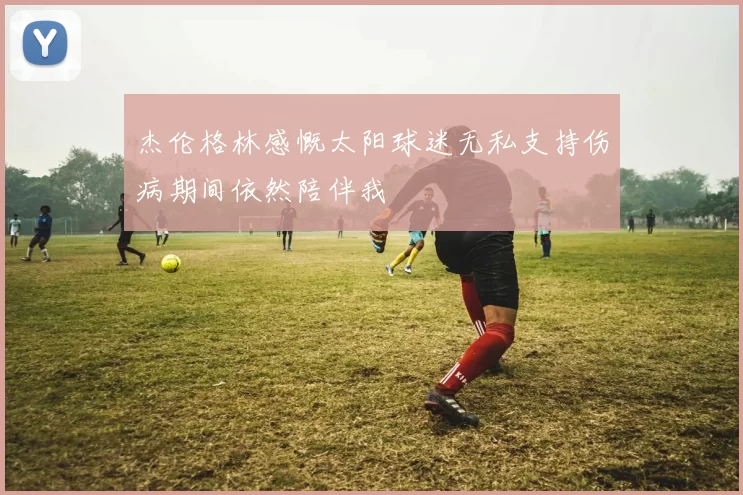 杰伦格林感慨太阳球迷无私支持伤病期间依然陪伴我