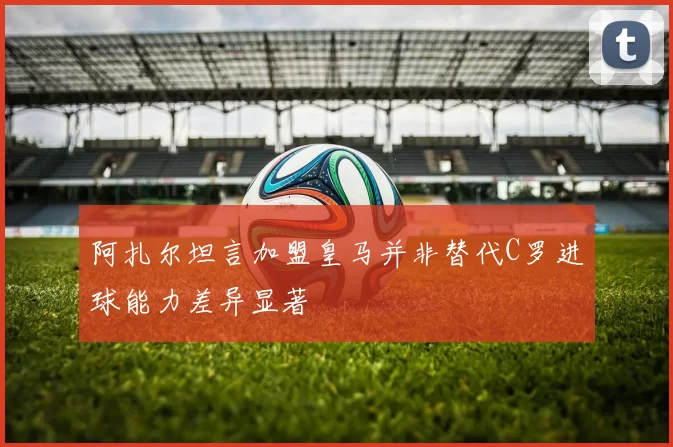 阿扎尔坦言加盟皇马并非替代C罗进球能力差异显著