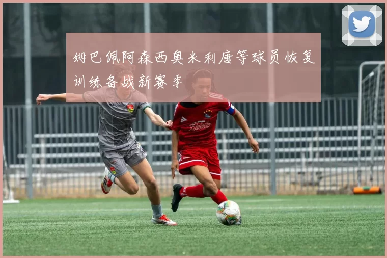 姆巴佩阿森西奥米利唐等球员恢复训练备战新赛季