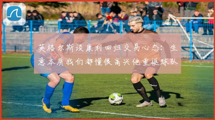 英格尔斯谈康利回归交易心态：生意本质我们都懂很高兴他重返球队