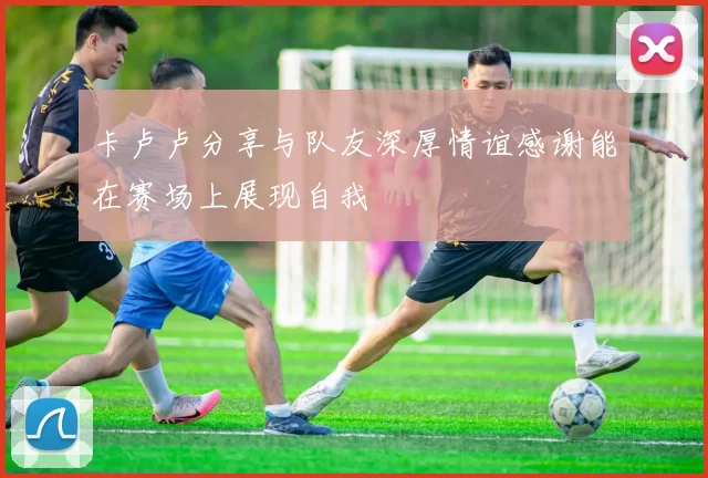 卡卢卢分享与队友深厚情谊感谢能在赛场上展现自我
