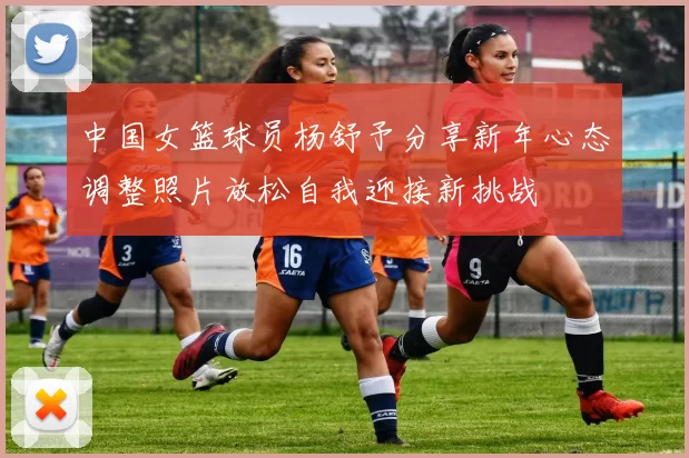 中国女篮球员杨舒予分享新年心态调整照片放松自我迎接新挑战