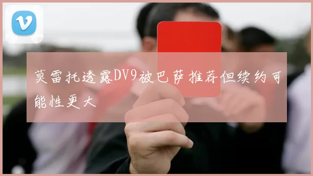 莫雷托透露DV9被巴萨推荐但续约可能性更大