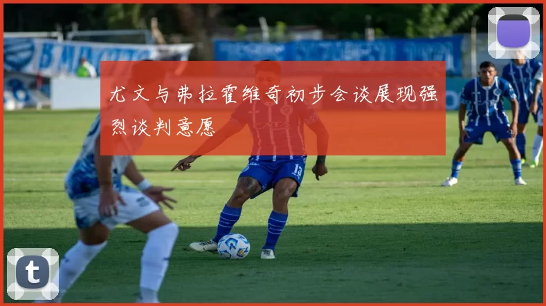 尤文与弗拉霍维奇初步会谈展现强烈谈判意愿