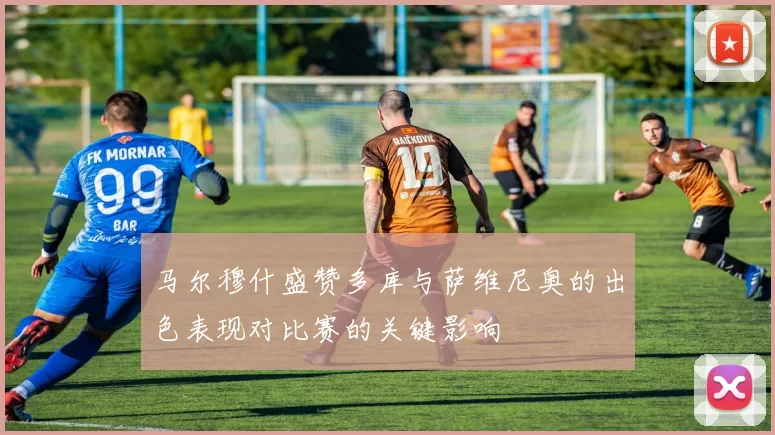 马尔穆什盛赞多库与萨维尼奥的出色表现对比赛的关键影响