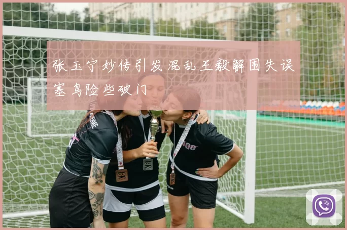 张玉宁妙传引发混乱王毅解围失误塞鸟险些破门
